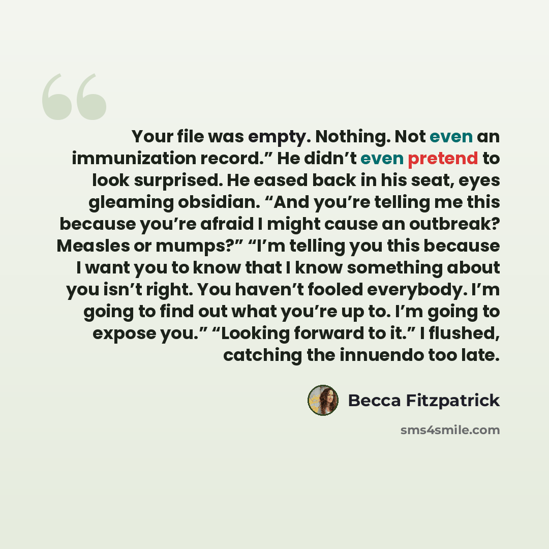“Your file was empty. Nothing. Not even an immunization record.” He didn’t even pretend to look surprised. He eased back in his seat, eyes gleaming obsidian. “And you’re telling me this because you’re afraid I might cause an outbreak? Measles or mumps?” “I’m telling you this because I want you to…” quote by Becca Fitzpatrick
