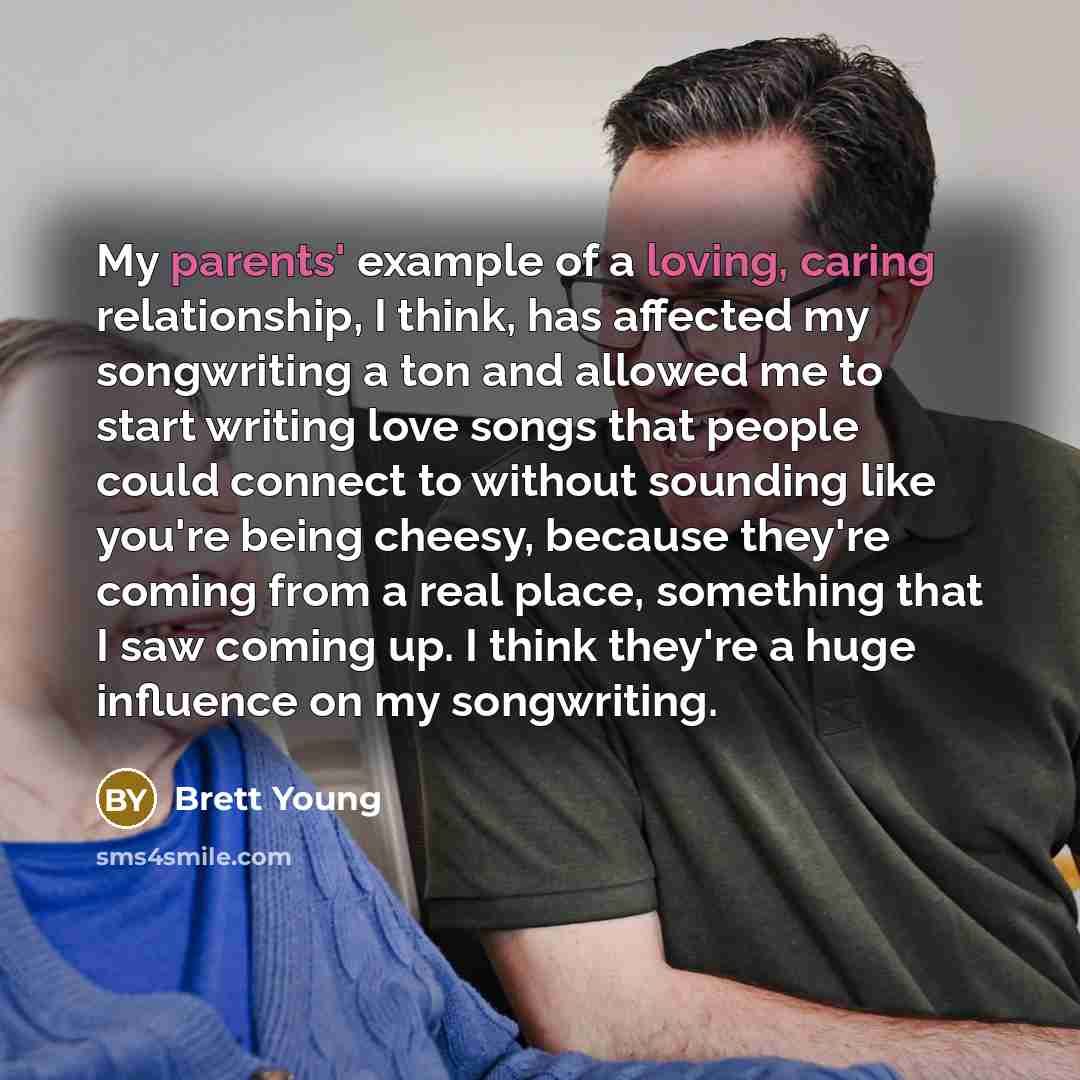 “My parents' example of a loving, caring relationship, I think, has affected my songwriting a ton and allowed me to start writing love songs that people could connect to without sounding like you're being cheesy, because they're coming from a real place, something that I saw coming up. I think…” quote by Brett Young