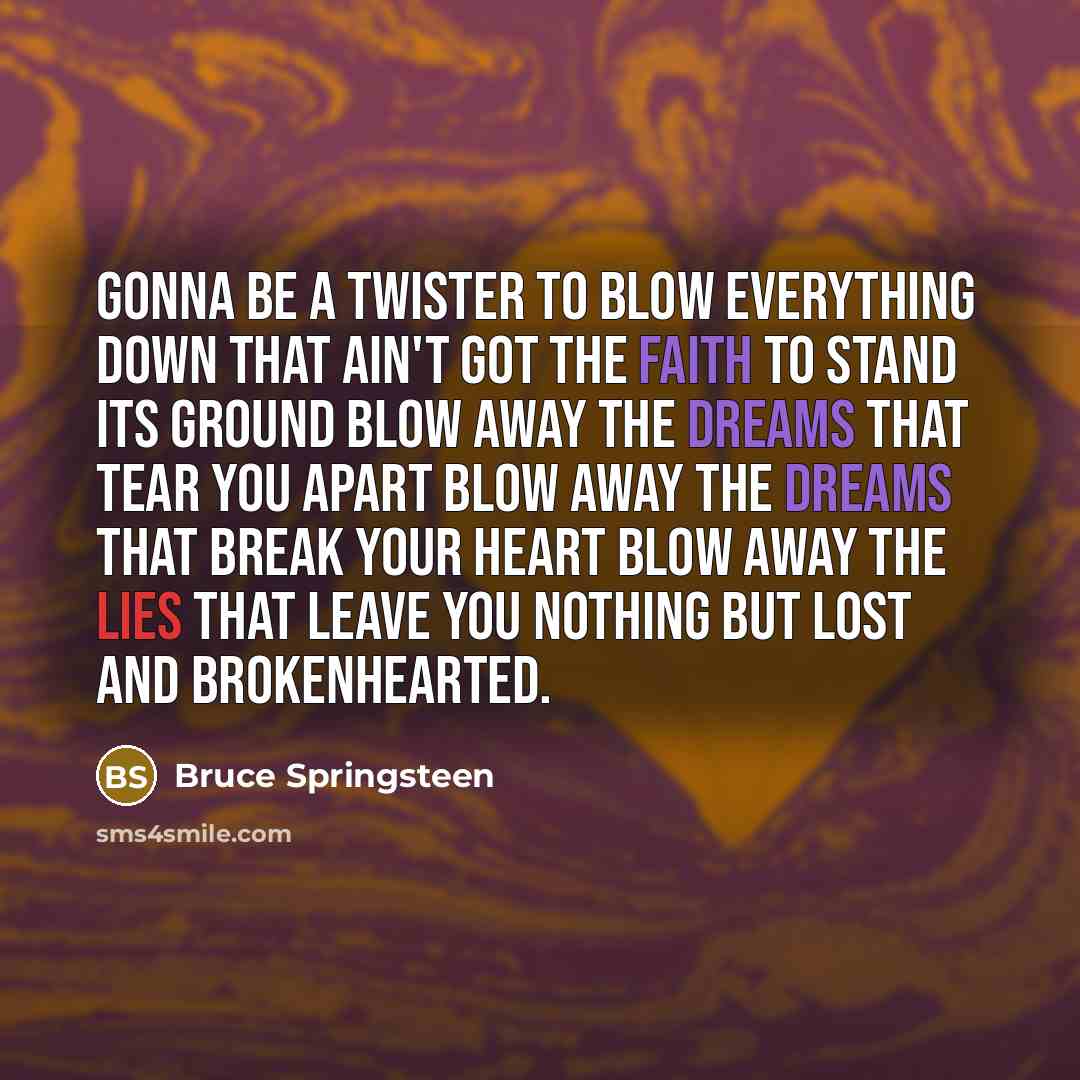 “Gonna be a twister to blow everything down That ain't got the faith to stand its ground Blow away the dreams that tear you apart Blow away the dreams that break your heart Blow away the lies that leave you nothing but lost and brokenhearted.” quote by Bruce Springsteen