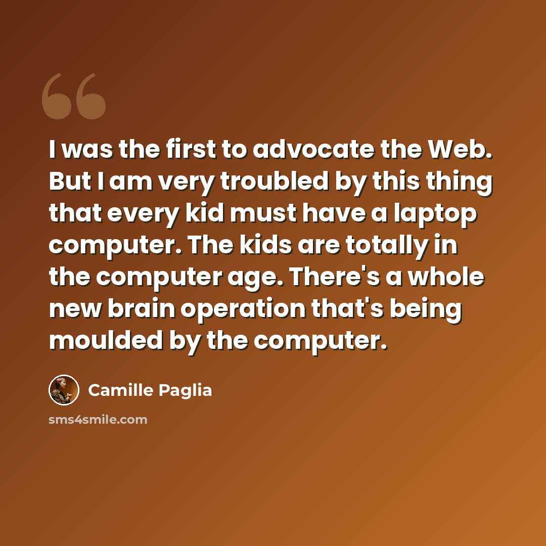 “I was the first to advocate the Web. But I am very troubled by this thing that every kid must have a laptop computer. The kids are totally in the computer age. There's a whole new brain operation that's being moulded by the computer.” quote by Camille Paglia