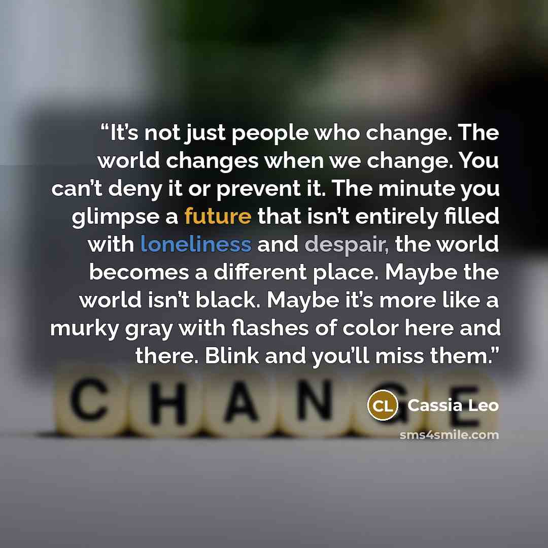 “It’s not just people who change. The world changes when we change. You can’t deny it or prevent it. The minute you glimpse a future that isn’t entirely filled with loneliness and despair, the world becomes a different place. Maybe the world isn’t black. Maybe it’s more like a murky gray with…” quote by Cassia Leo