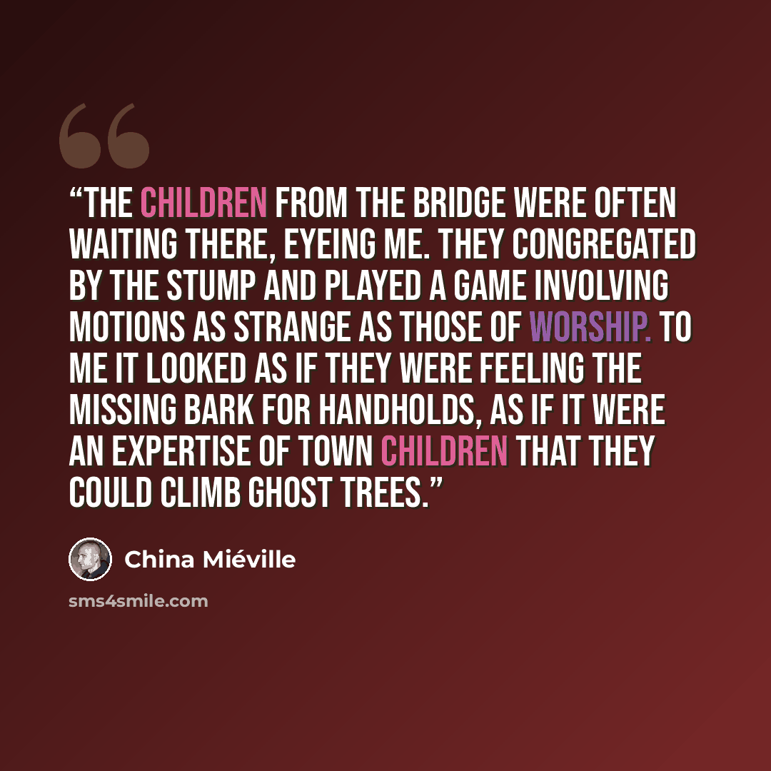 “The children from the bridge were often waiting there, eyeing me. They congregated by the stump and played a game involving motions as strange as those of worship. To me it looked as if they were feeling the missing bark for handholds, as if it were an expertise of town children that they could…” quote by China Miéville