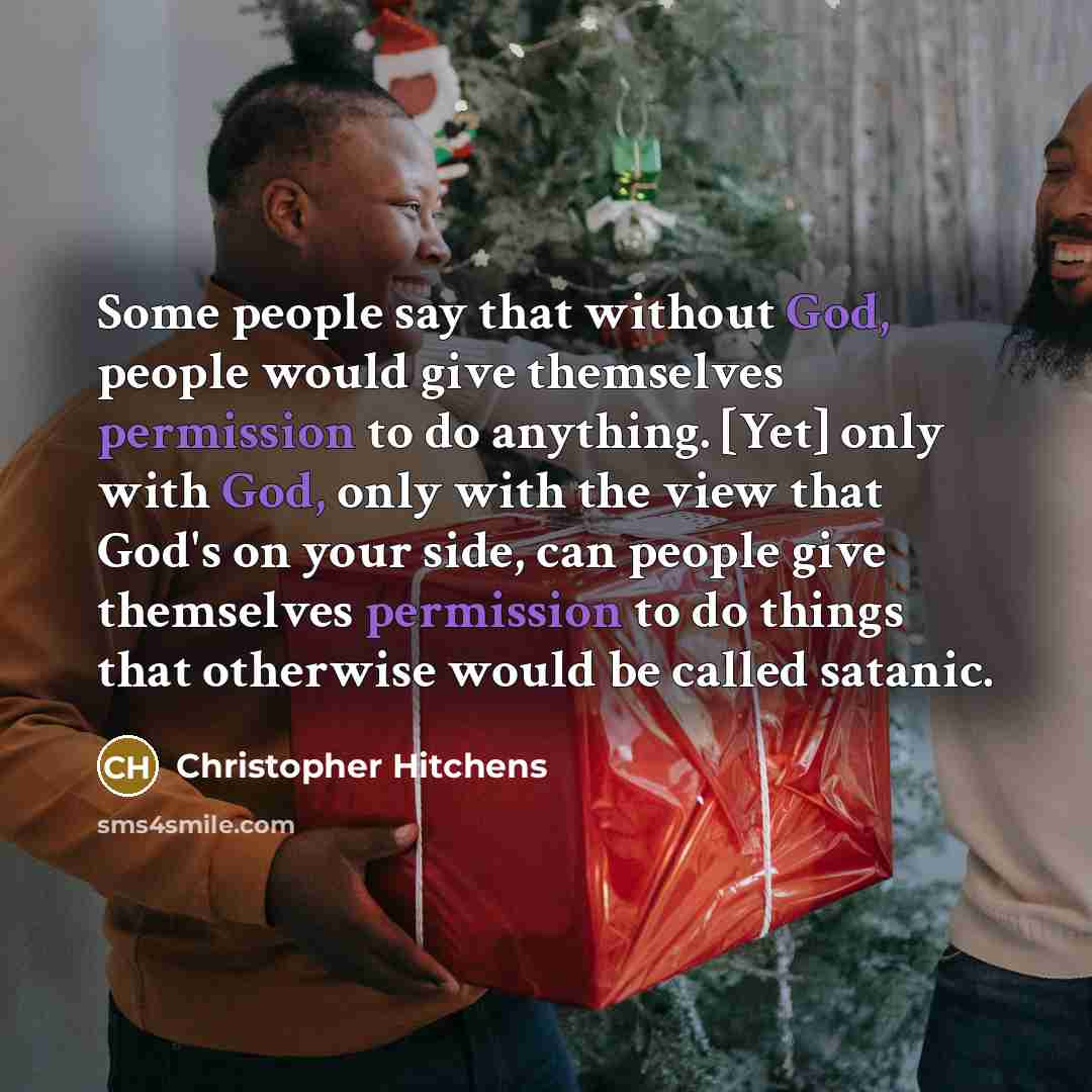 “Some people say that without God, people would give themselves permission to do anything. [Yet] only with God, only with the view that God's on your side, can people give themselves permission to do things that otherwise would be called satanic.” quote by Christopher Hitchens