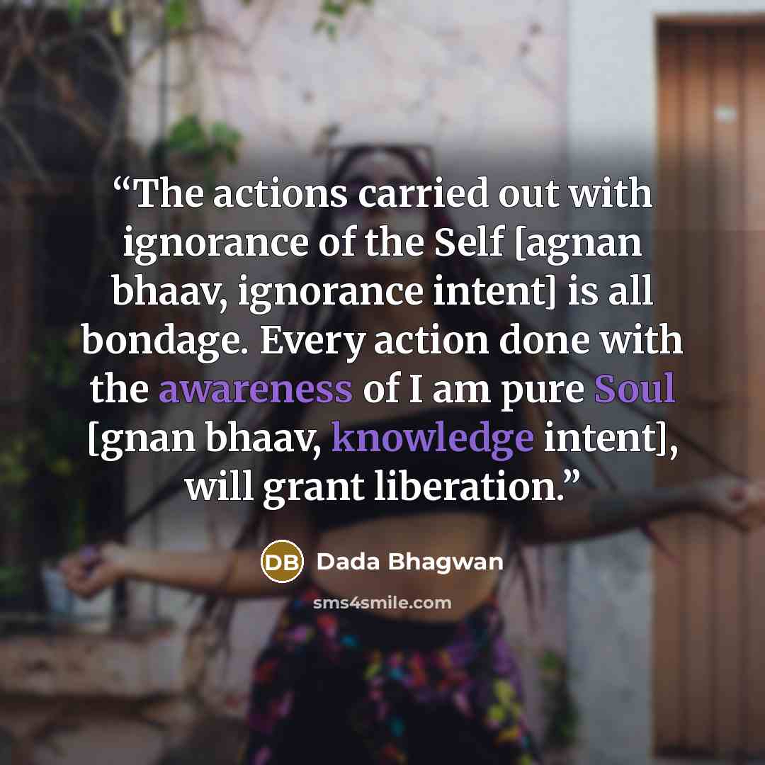 “The actions carried out with ignorance of the Self [agnan bhaav, ignorance intent] is all bondage. Every action done with the awareness of I am pure Soul [gnan bhaav, knowledge intent], will grant liberation.” quote by Dada Bhagwan