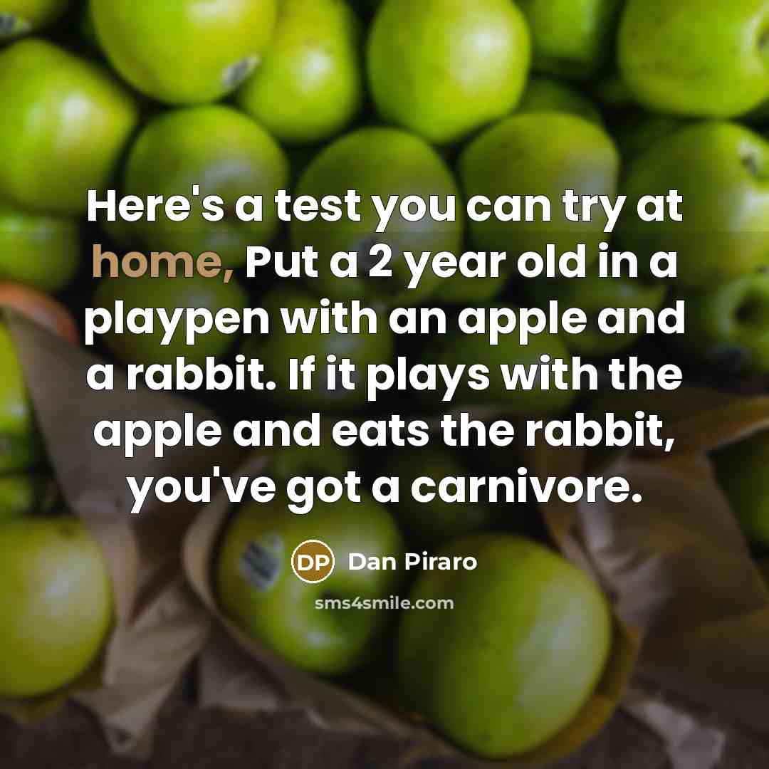 “Here's a test you can try at home, Put a 2 year old in a playpen with an apple and a rabbit. If it plays with the apple and eats the rabbit, you've got a carnivore.” quote by Dan Piraro