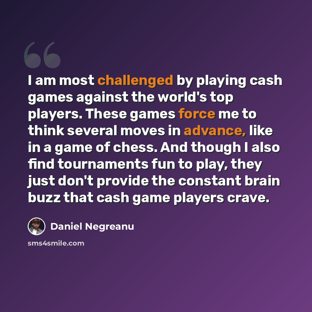 “I am most challenged by playing cash games against the world's top players. These games force me to think several moves in advance, like in a game of chess. And though I also find tournaments fun to play, they just don't provide the constant brain buzz that cash game players crave.” quote by Daniel Negreanu