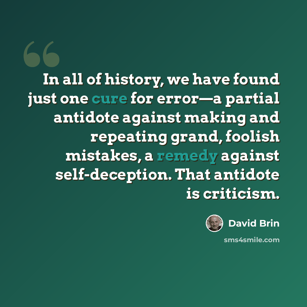 “In all of history, we have found just one cure for error—a partial antidote against making and repeating grand, foolish mistakes, a remedy against self-deception. That antidote is criticism.” quote by David Brin