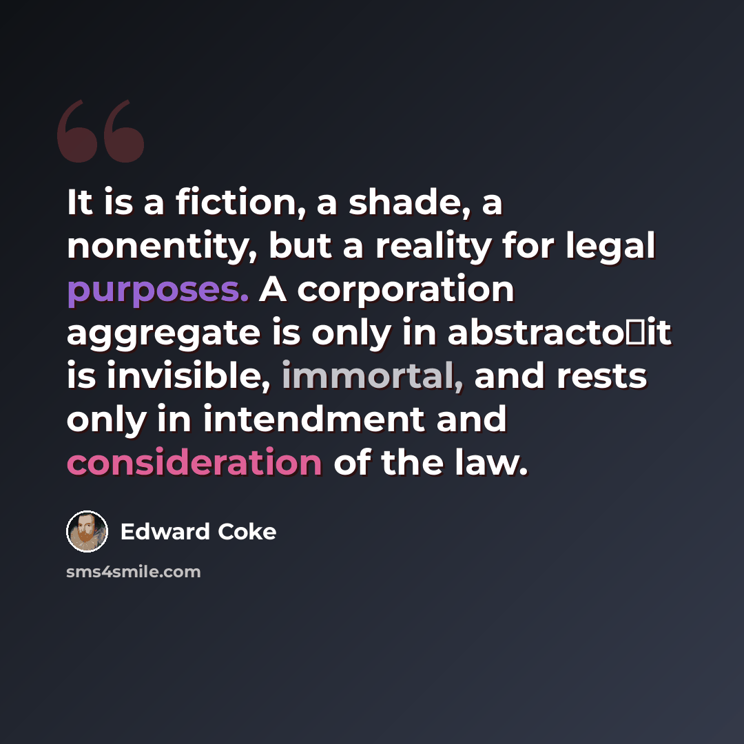 “It is a fiction, a shade, a nonentity, but a reality for legal purposes. A corporation aggregate is only in abstractoit is invisible, immortal, and rests only in intendment and consideration of the law.” quote by Edward Coke