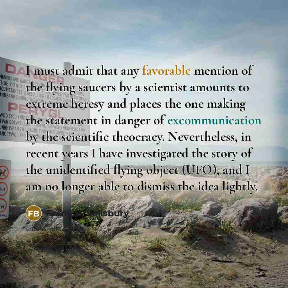 “I must admit that any favorable mention of the flying saucers by a scientist amounts to extreme heresy and places the one making the statement in danger of excommunication by the scientific theocracy. Nevertheless, in recent years I have investigated the story of the unidentified flying object…” quote by Frank B. Salisbury