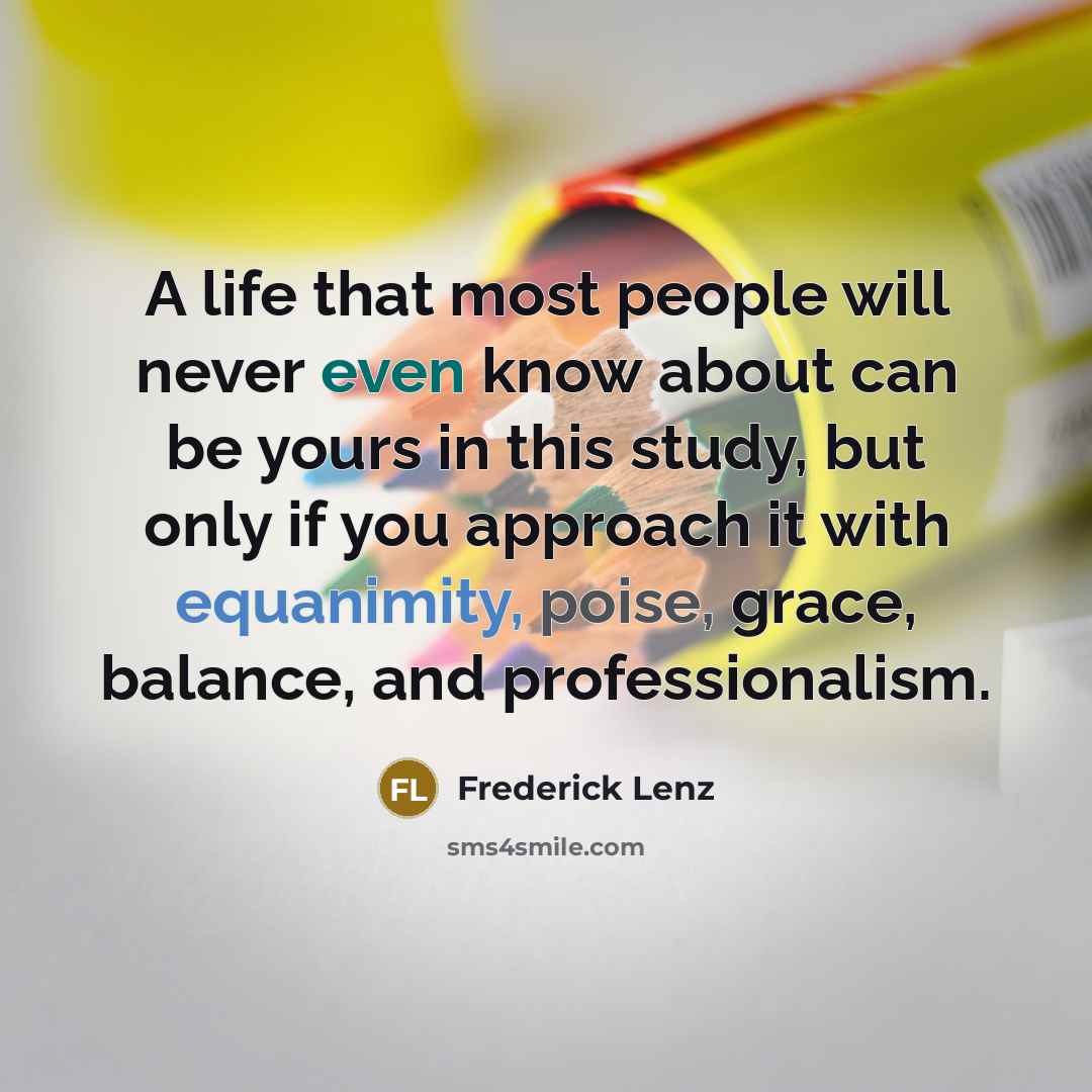 “A life that most people will never even know about can be yours in this study, but only if you approach it with equanimity, poise, grace, balance, and professionalism.” quote by Frederick Lenz