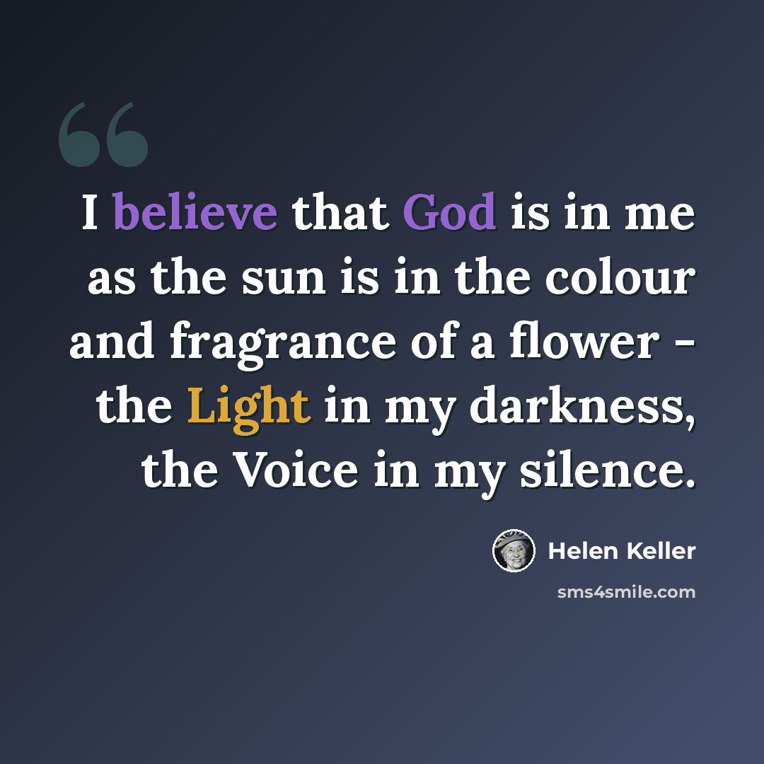 “I believe that God is in me as the sun is in the colour and fragrance of a flower - the Light in my darkness, the Voice in my silence.” quote by Helen Keller