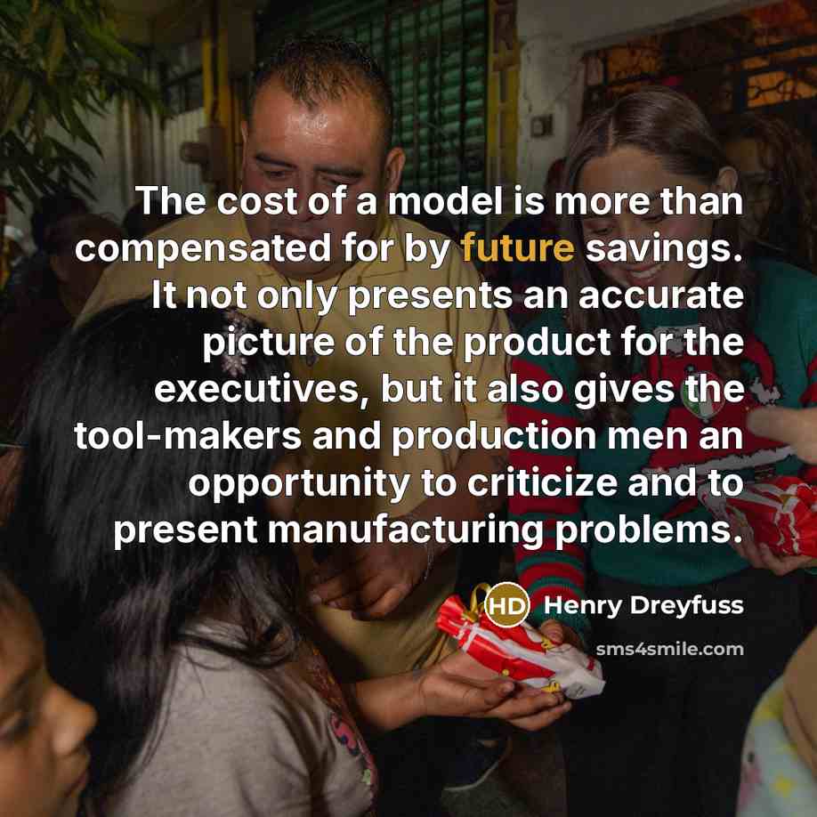 “The cost of a model is more than compensated for by future savings. It not only presents an accurate picture of the product for the executives, but it also gives the tool-makers and production men an opportunity to criticize and to present manufacturing problems.” quote by Henry Dreyfuss