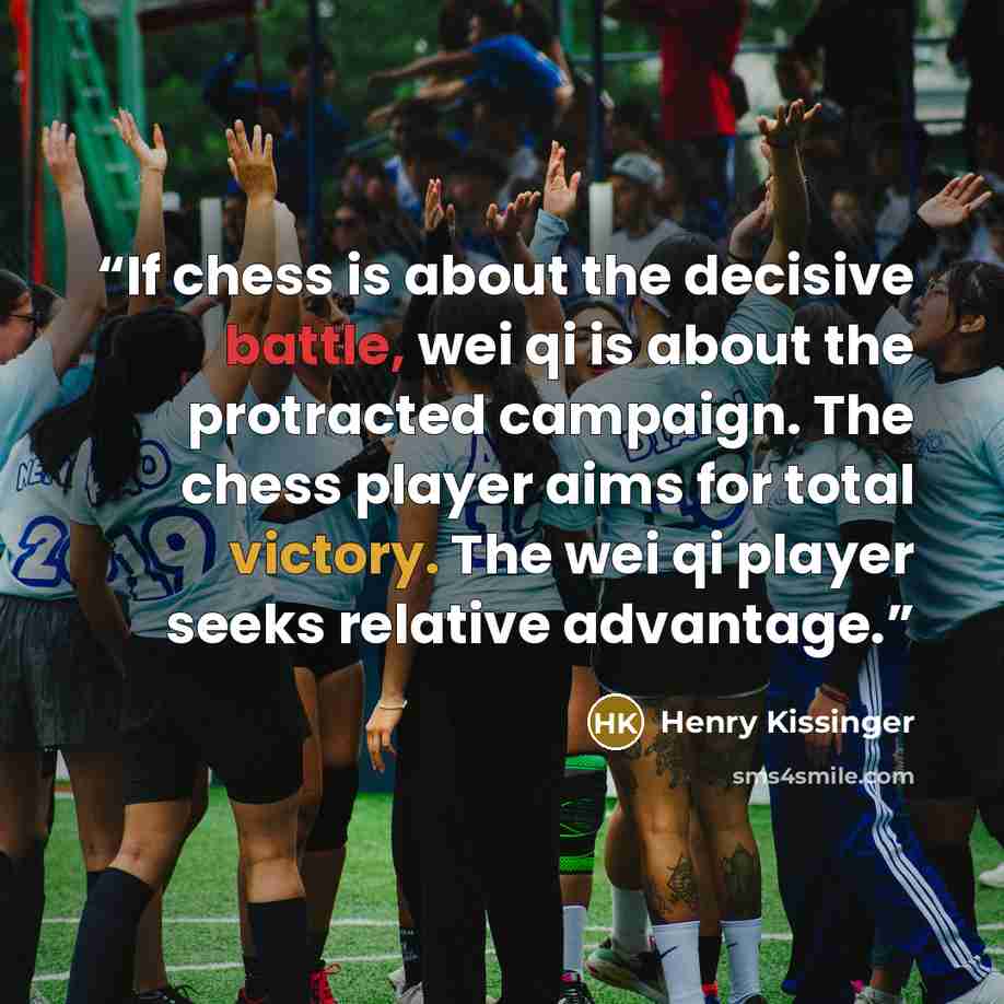 “If chess is about the decisive battle, wei qi is about the protracted campaign. The chess player aims for total victory. The wei qi player seeks relative advantage.” quote by Henry Kissinger