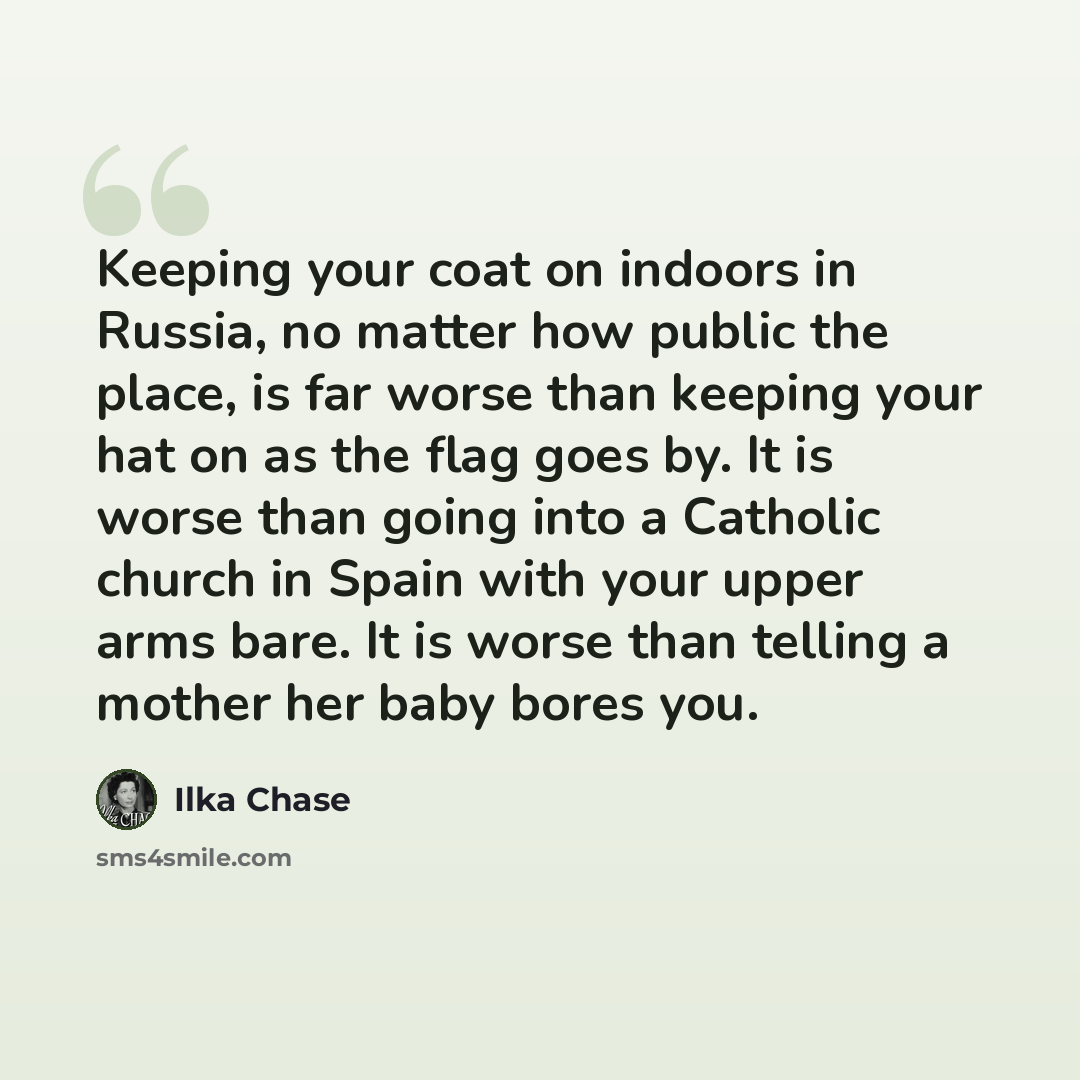 “Keeping your coat on indoors in Russia, no matter how public the place, is far worse than keeping your hat on as the flag goes by. It is worse than going into a Catholic church in Spain with your upper arms bare. It is worse than telling a mother her baby bores you.” quote by Ilka Chase
