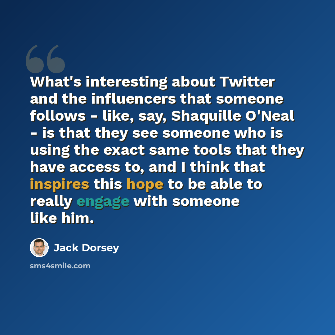 “What's interesting about Twitter and the influencers that someone follows - like, say, Shaquille O'Neal - is that they see someone who is using the exact same tools that they have access to, and I think that inspires this hope to be able to really engage with someone like him.” quote by Jack Dorsey