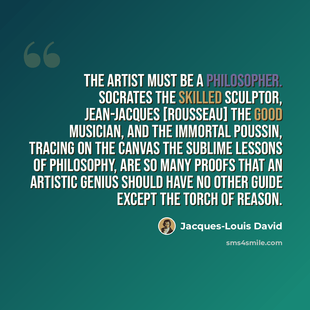 “The artist must be a philosopher. Socrates the skilled sculptor, Jean-Jacques [Rousseau] the good musician, and the immortal Poussin, tracing on the canvas the sublime lessons of philosophy, are so many proofs that an artistic genius should have no other guide except the torch of reason.” quote by Jacques-Louis David