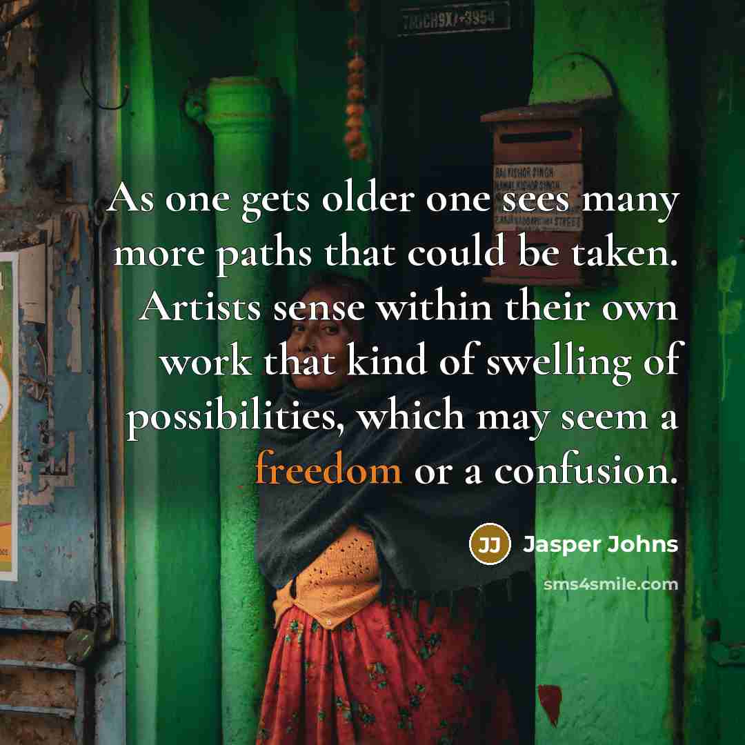 “As one gets older one sees many more paths that could be taken. Artists sense within their own work that kind of swelling of possibilities, which may seem a freedom or a confusion.” quote by Jasper Johns