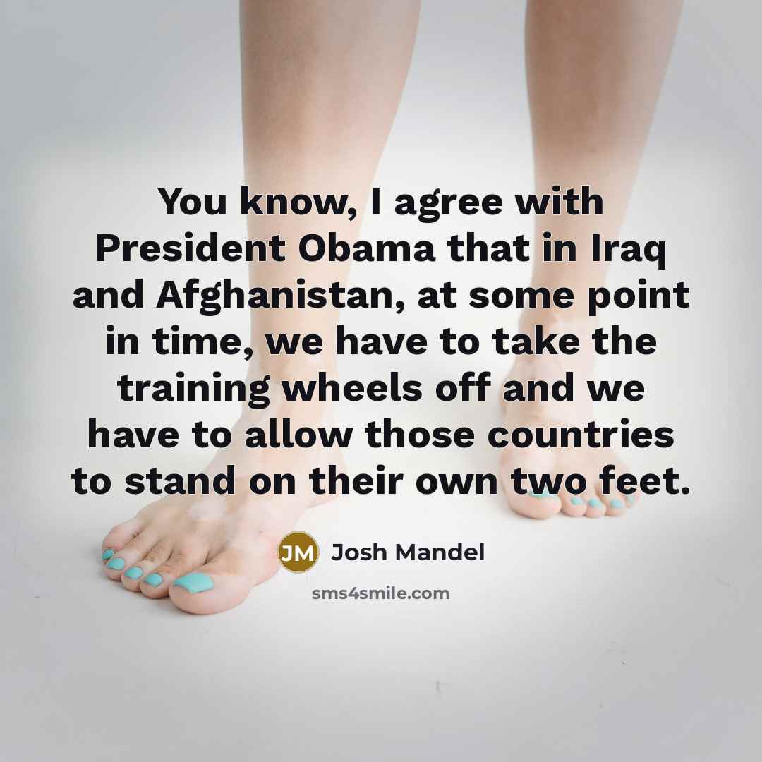 “You know, I agree with President Obama that in Iraq and Afghanistan, at some point in time, we have to take the training wheels off and we have to allow those countries to stand on their own two feet.” quote by Josh Mandel
