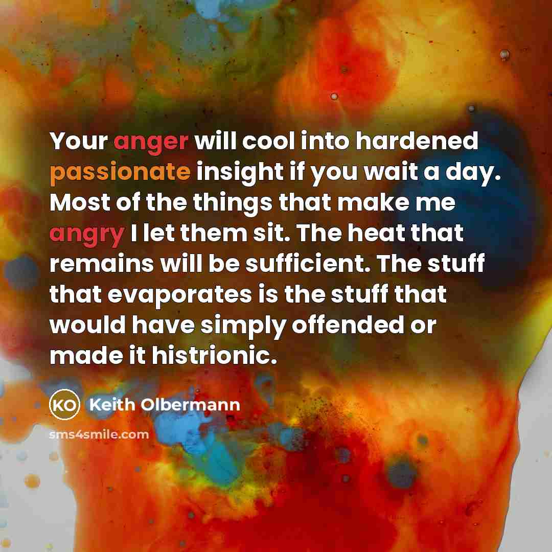 “Your anger will cool into hardened passionate insight if you wait a day. Most of the things that make me angry I let them sit. The heat that remains will be sufficient. The stuff that evaporates is the stuff that would have simply offended or made it histrionic.” quote by Keith Olbermann