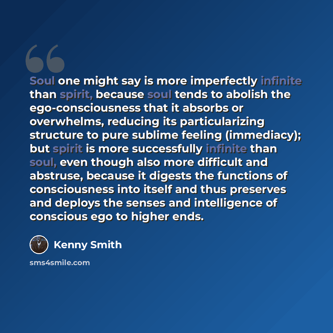 “Soul one might say is more imperfectly infinite than spirit, because soul tends to abolish the ego-consciousness that it absorbs or overwhelms, reducing its particularizing structure to pure sublime feeling (immediacy); but spirit is more successfully infinite than soul, even though also more…” quote by Kenny Smith