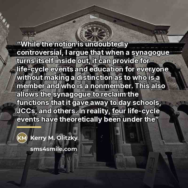 “While the notion is undoubtedly controversial, I argue that when a synagogue turns itself inside out, it can provide for life-cycle events and education for everyone without making a distinction as to who is a member and who is a nonmember. This also allows the synagogue to reclaim the functions…” quote by Kerry M. Olitzky
