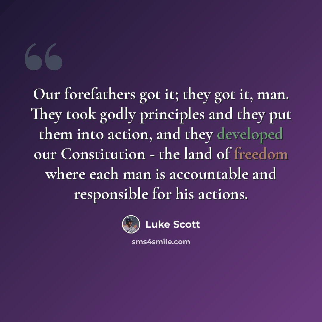 “Our forefathers got it; they got it, man. They took godly principles and they put them into action, and they developed our Constitution - the land of freedom where each man is accountable and responsible for his actions.” quote by Luke Scott
