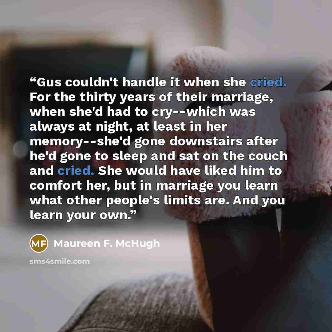 “Gus couldn't handle it when she cried. For the thirty years of their marriage, when she'd had to cry--which was always at night, at least in her memory--she'd gone downstairs after he'd gone to sleep and sat on the couch and cried. She would have liked him to comfort her, but in marriage you learn…” quote by Maureen F. McHugh