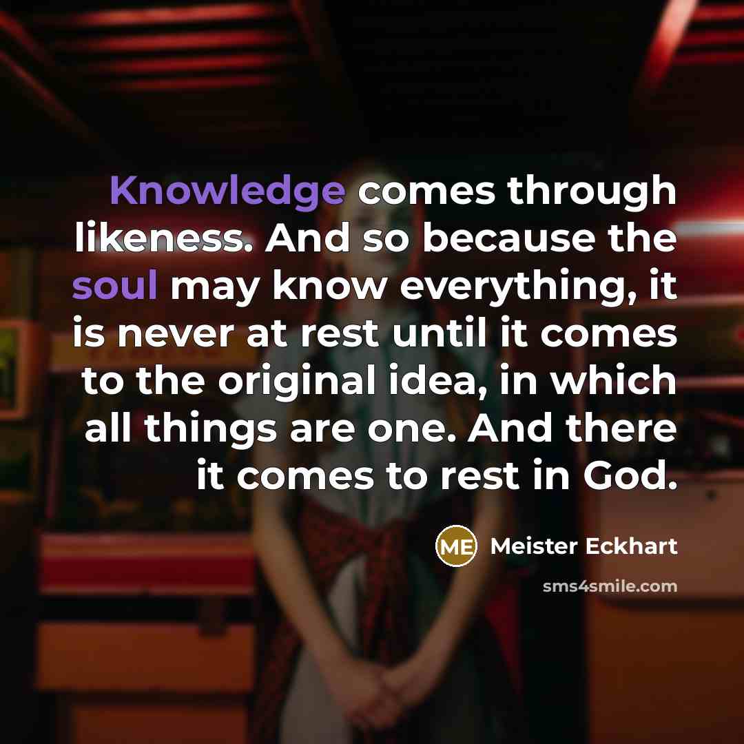 “Knowledge comes through likeness. And so because the soul may know everything, it is never at rest until it comes to the original idea, in which all things are one. And there it comes to rest in God.” quote by Meister Eckhart