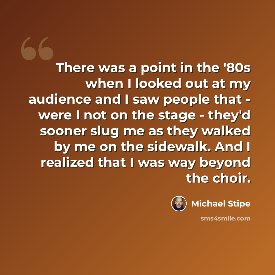 “There was a point in the '80s when I looked out at my audience and I saw people that - were I not on the stage - they'd sooner slug me as they walked by me on the sidewalk. And I realized that I was way beyond the choir.” quote by Michael Stipe