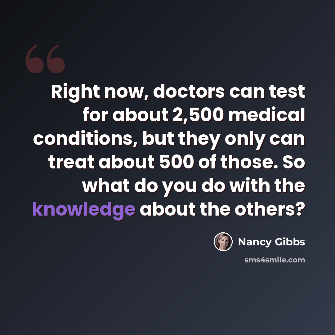 “Right now, doctors can test for about 2,500 medical conditions, but they only can treat about 500 of those. So what do you do with the knowledge about the others?” quote by Nancy Gibbs