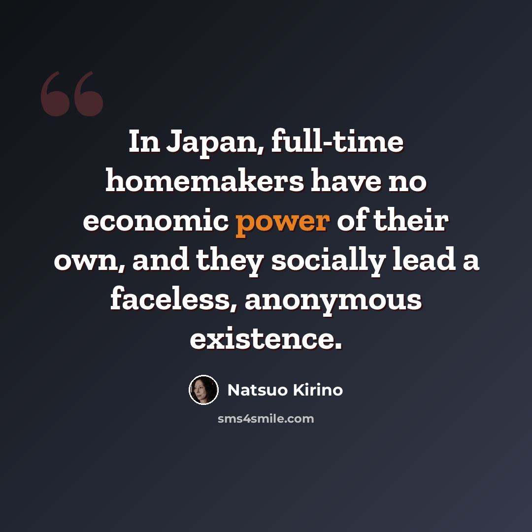 “In Japan, full-time homemakers have no economic power of their own, and they socially lead a faceless, anonymous existence.” quote by Natsuo Kirino