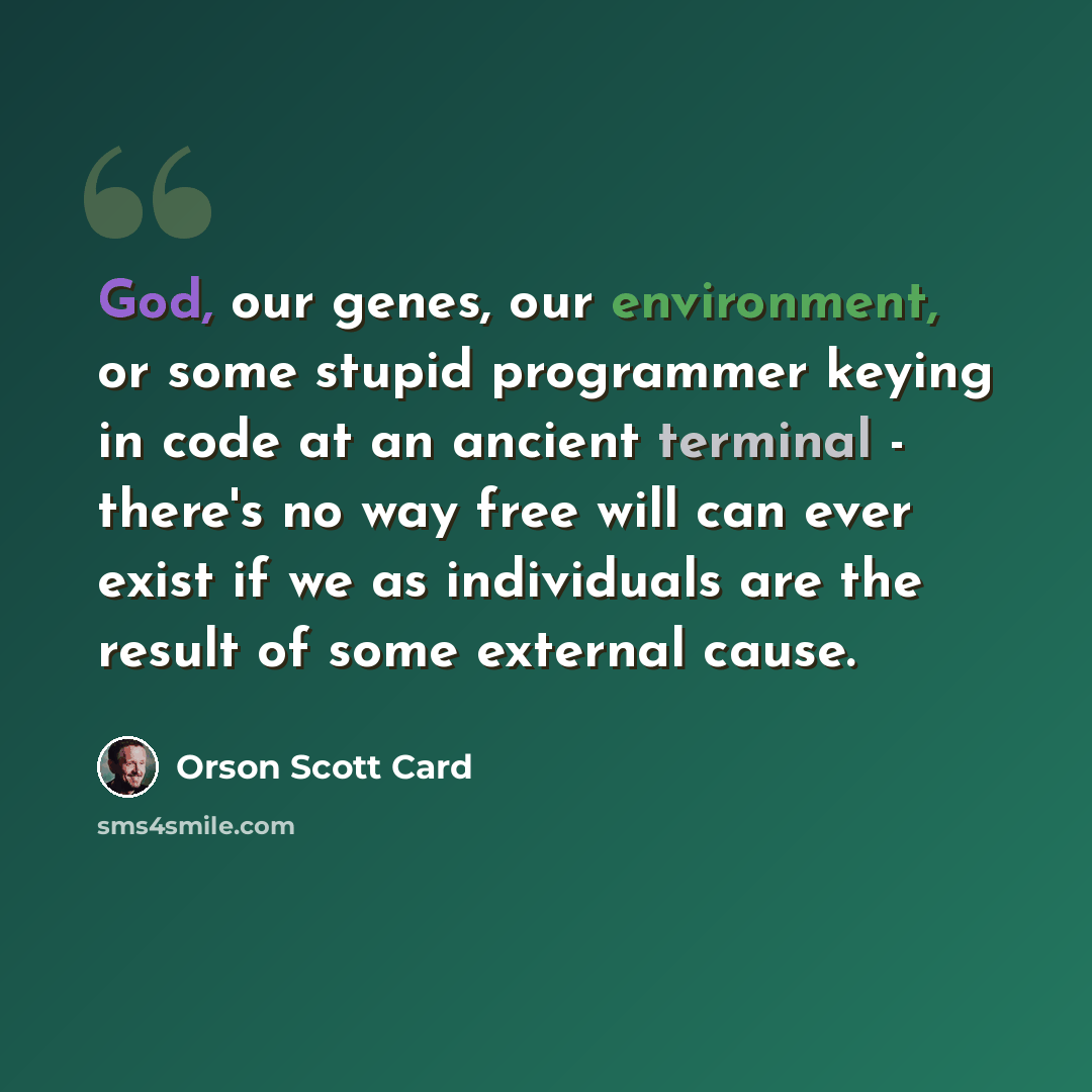 “God, our genes, our environment, or some stupid programmer keying in code at an ancient terminal - there's no way free will can ever exist if we as individuals are the result of some external cause.” quote by Orson Scott Card
