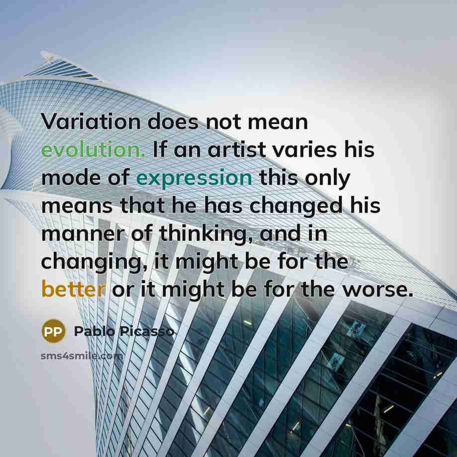 “Variation does not mean evolution. If an artist varies his mode of expression this only means that he has changed his manner of thinking, and in changing, it might be for the better or it might be for the worse.” quote by Pablo Picasso