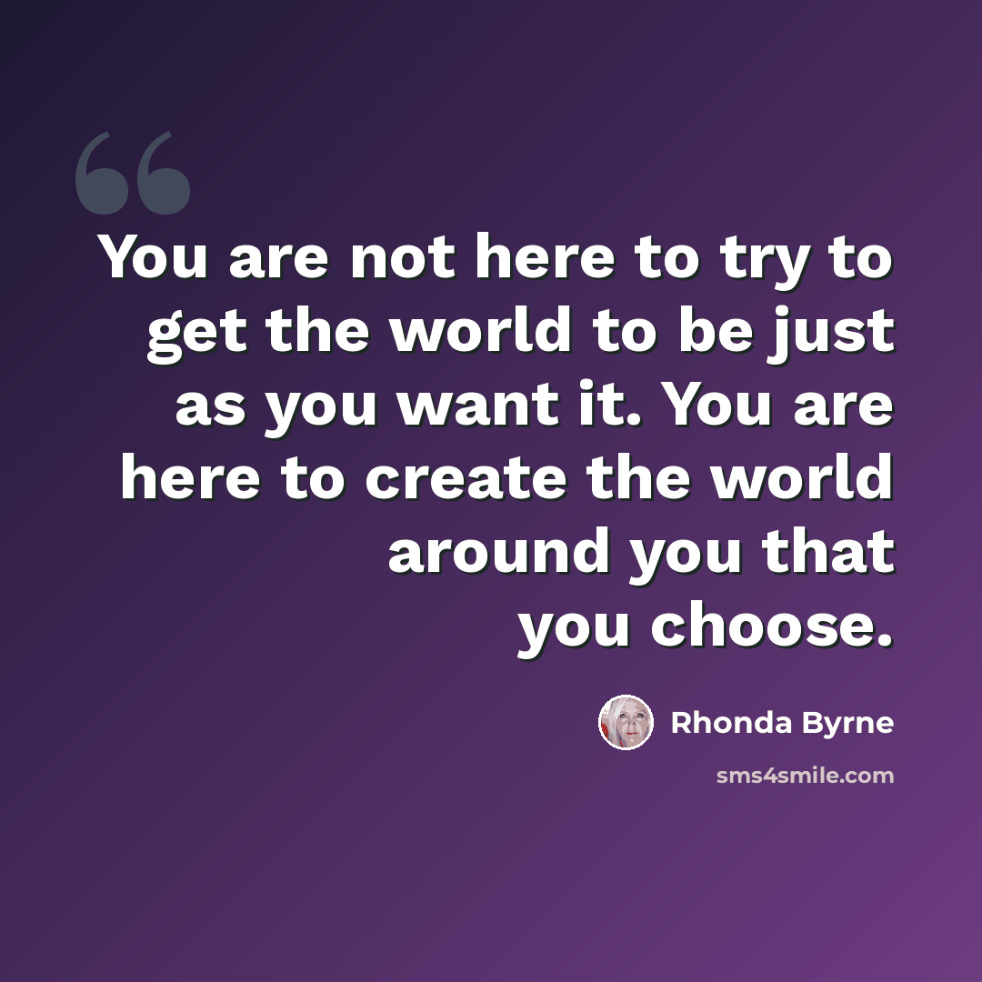 “You are not here to try to get the world to be just as you want it. You are here to create the world around you that you choose.” quote by Rhonda Byrne