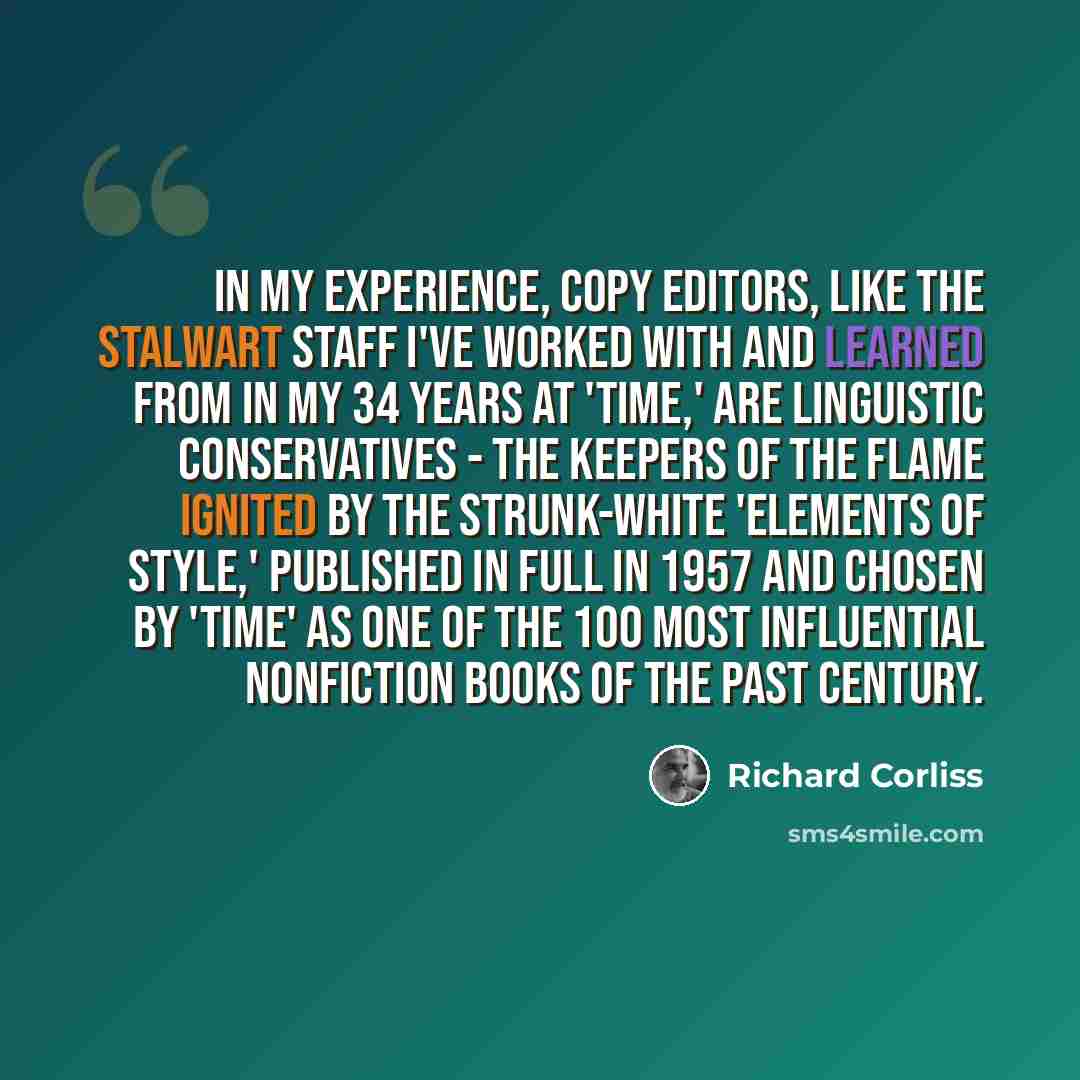 “In my experience, copy editors, like the stalwart staff I've worked with and learned from in my 34 years at 'TIME,' are linguistic conservatives - the keepers of the flame ignited by the Strunk-White 'Elements of Style,' published in full in 1957 and chosen by 'TIME' as one of the 100 most…” quote by Richard Corliss