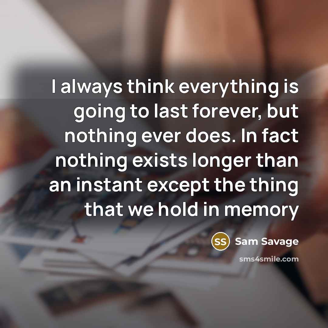 “I always think everything is going to last forever, but nothing ever does. In fact nothing exists longer than an instant except the thing that we hold in memory” quote by Sam Savage