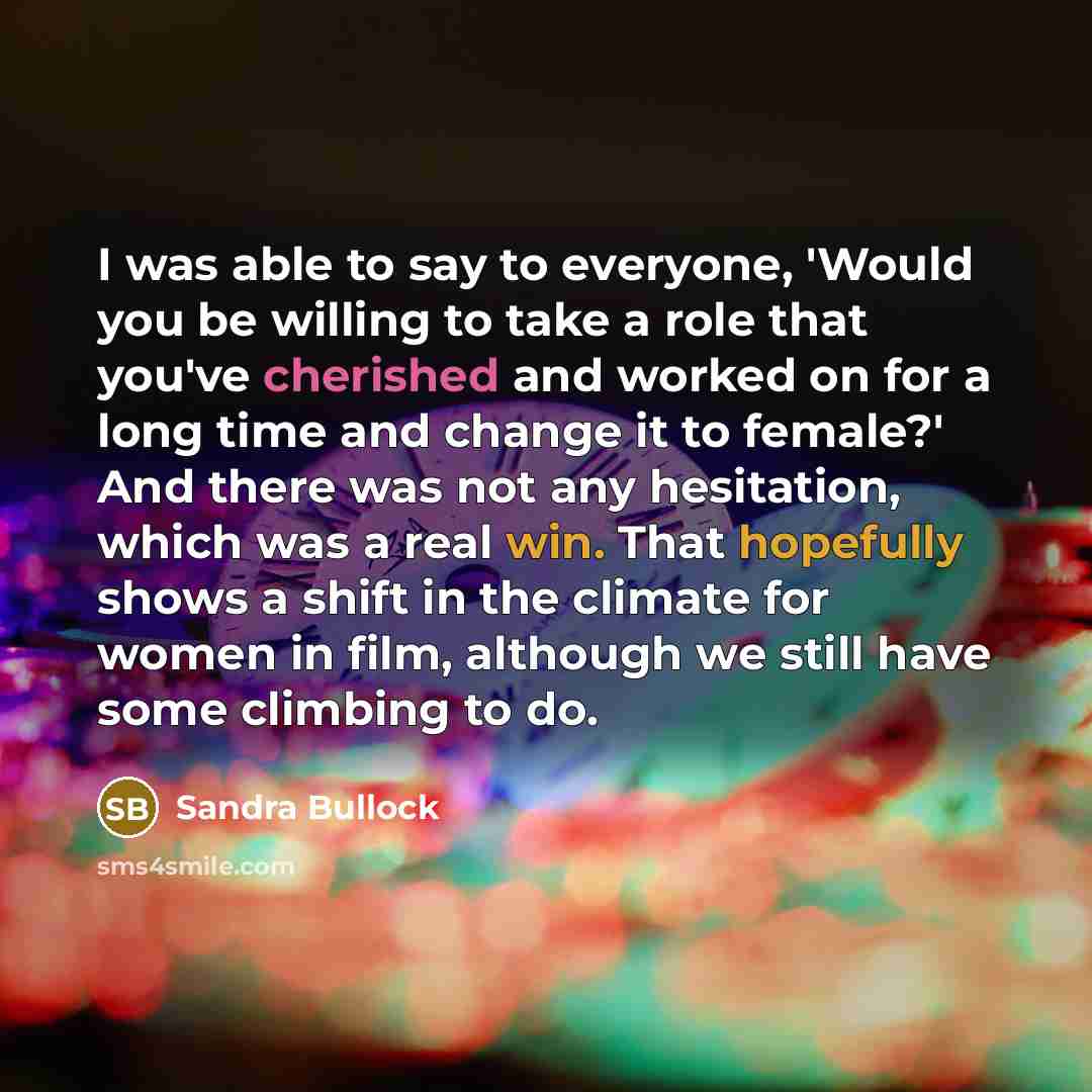 “I was able to say to everyone, 'Would you be willing to take a role that you've cherished and worked on for a long time and change it to female?' And there was not any hesitation, which was a real win. That hopefully shows a shift in the climate for women in film, although we still have some…” quote by Sandra Bullock