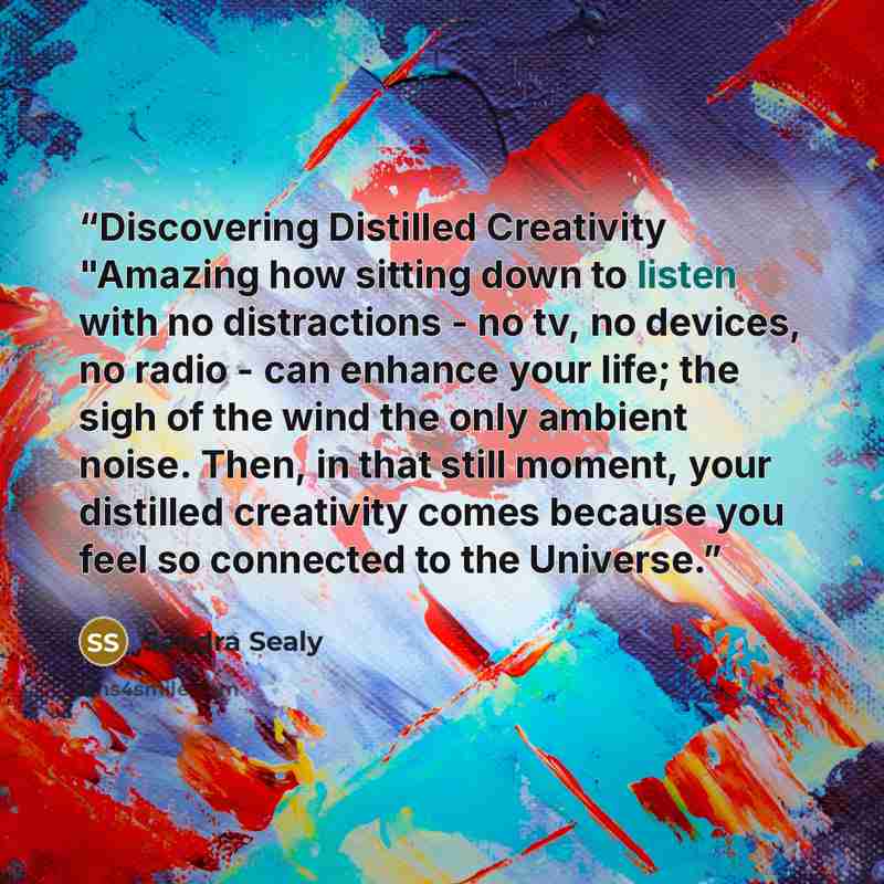 “Discovering Distilled Creativity "Amazing how sitting down to listen with no distractions - no tv, no devices, no radio - can enhance your life; the sigh of the wind the only ambient noise. Then, in that still moment, your distilled creativity comes because you feel so connected to the Universe.” quote by Sandra Sealy