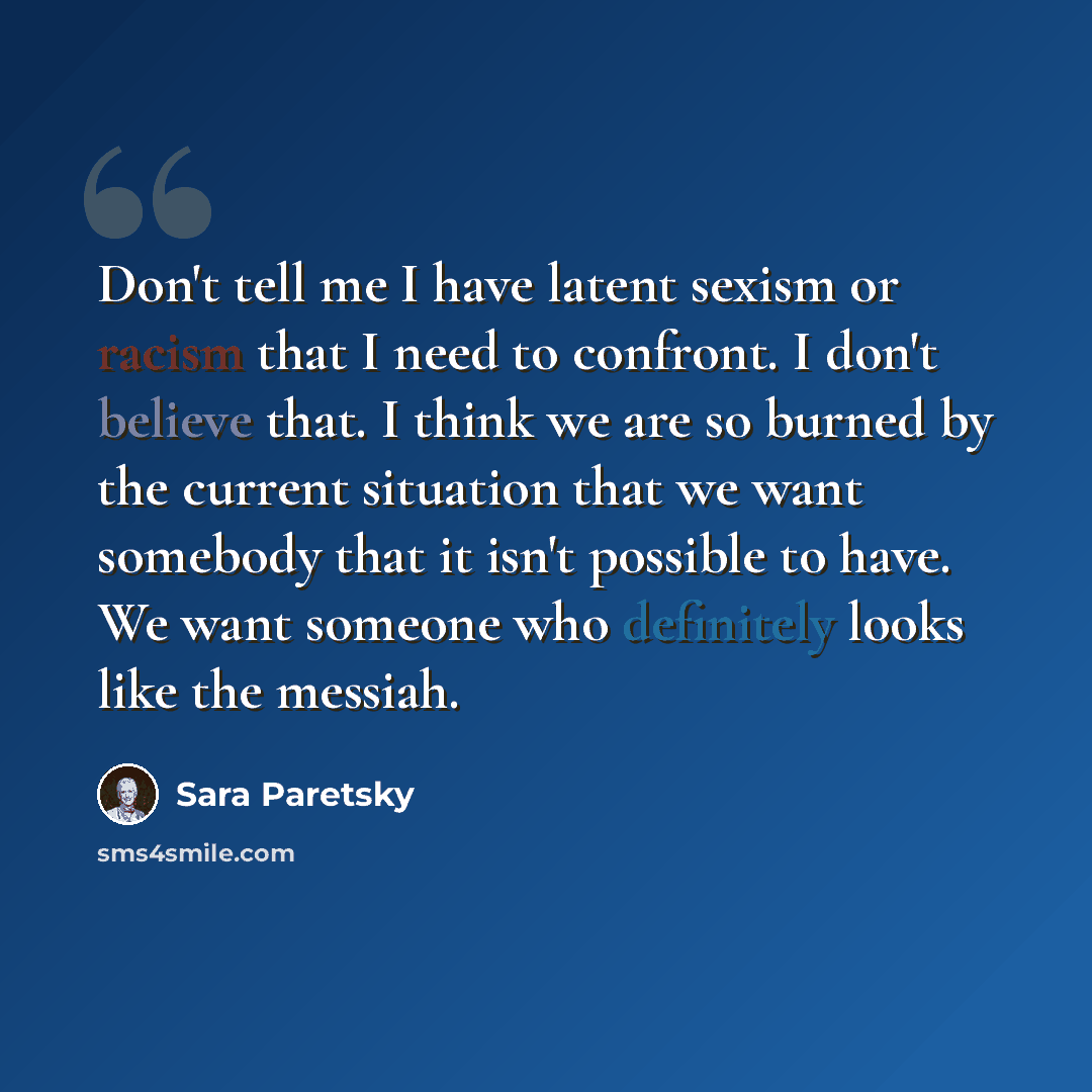 “Don't tell me I have latent sexism or racism that I need to confront. I don't believe that. I think we are so burned by the current situation that we want somebody that it isn't possible to have. We want someone who definitely looks like the messiah.” quote by Sara Paretsky