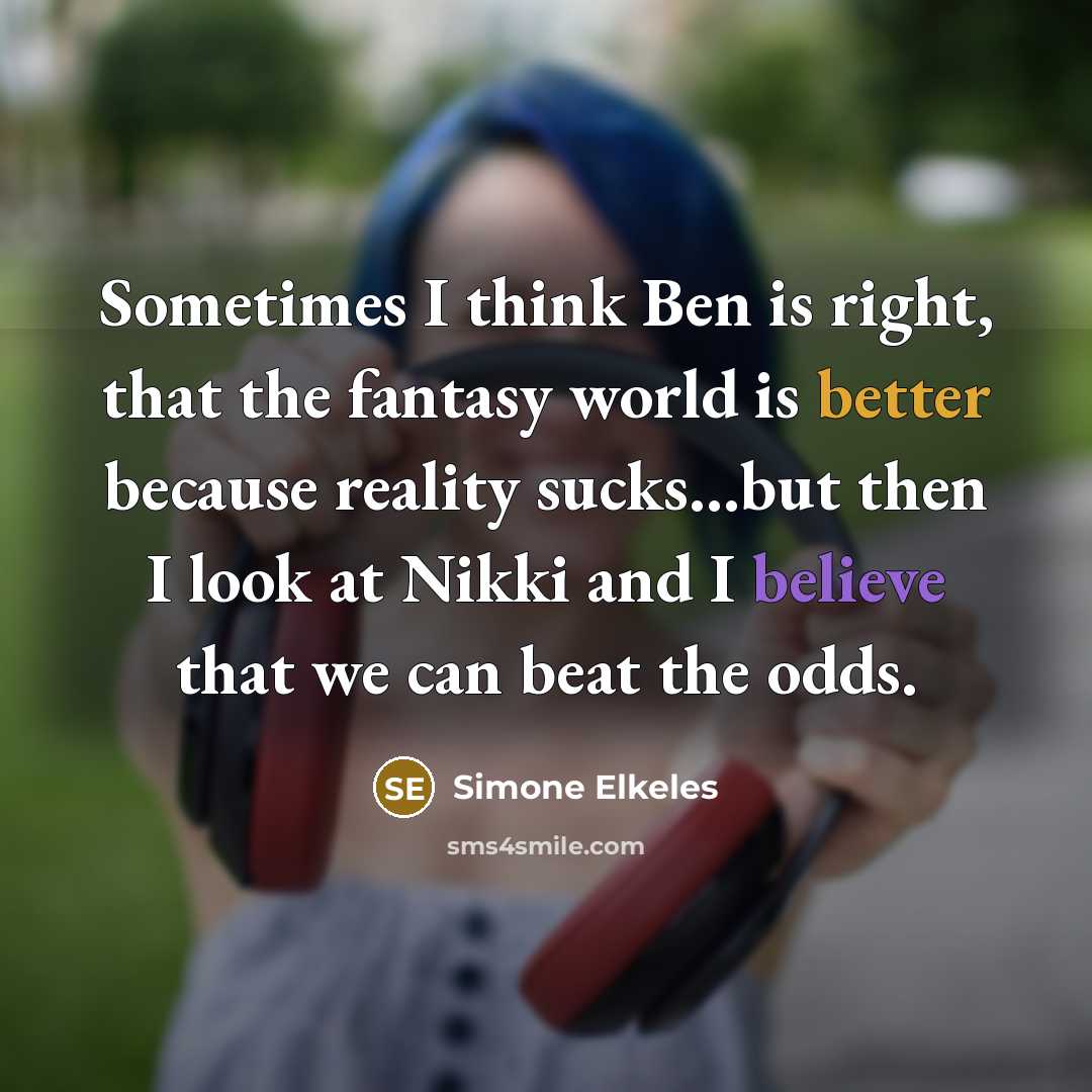 “Sometimes I think Ben is right, that the fantasy world is better because reality sucks...but then I look at Nikki and I believe that we can beat the odds.” quote by Simone Elkeles