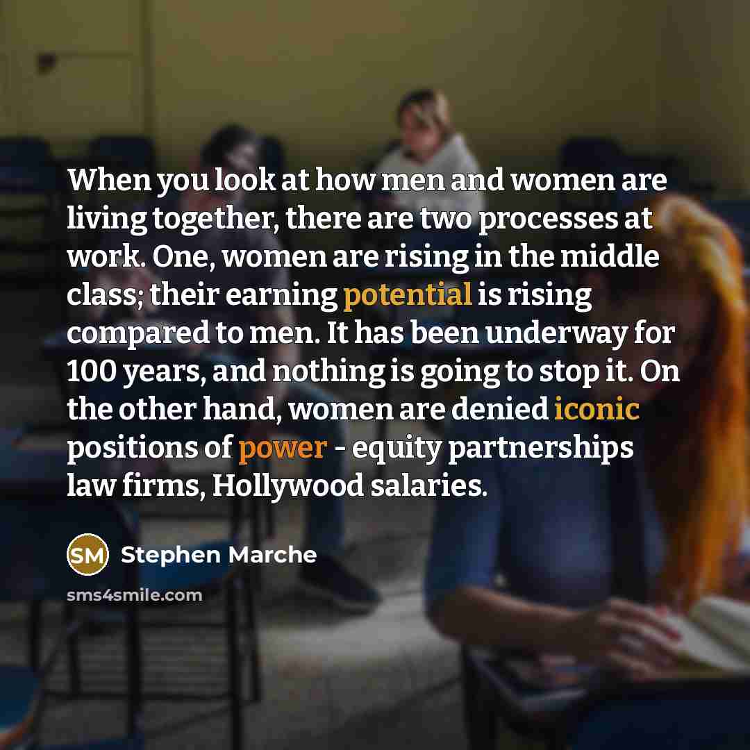 “When you look at how men and women are living together, there are two processes at work. One, women are rising in the middle class; their earning potential is rising compared to men. It has been underway for 100 years, and nothing is going to stop it. On the other hand, women are denied iconic…” quote by Stephen Marche