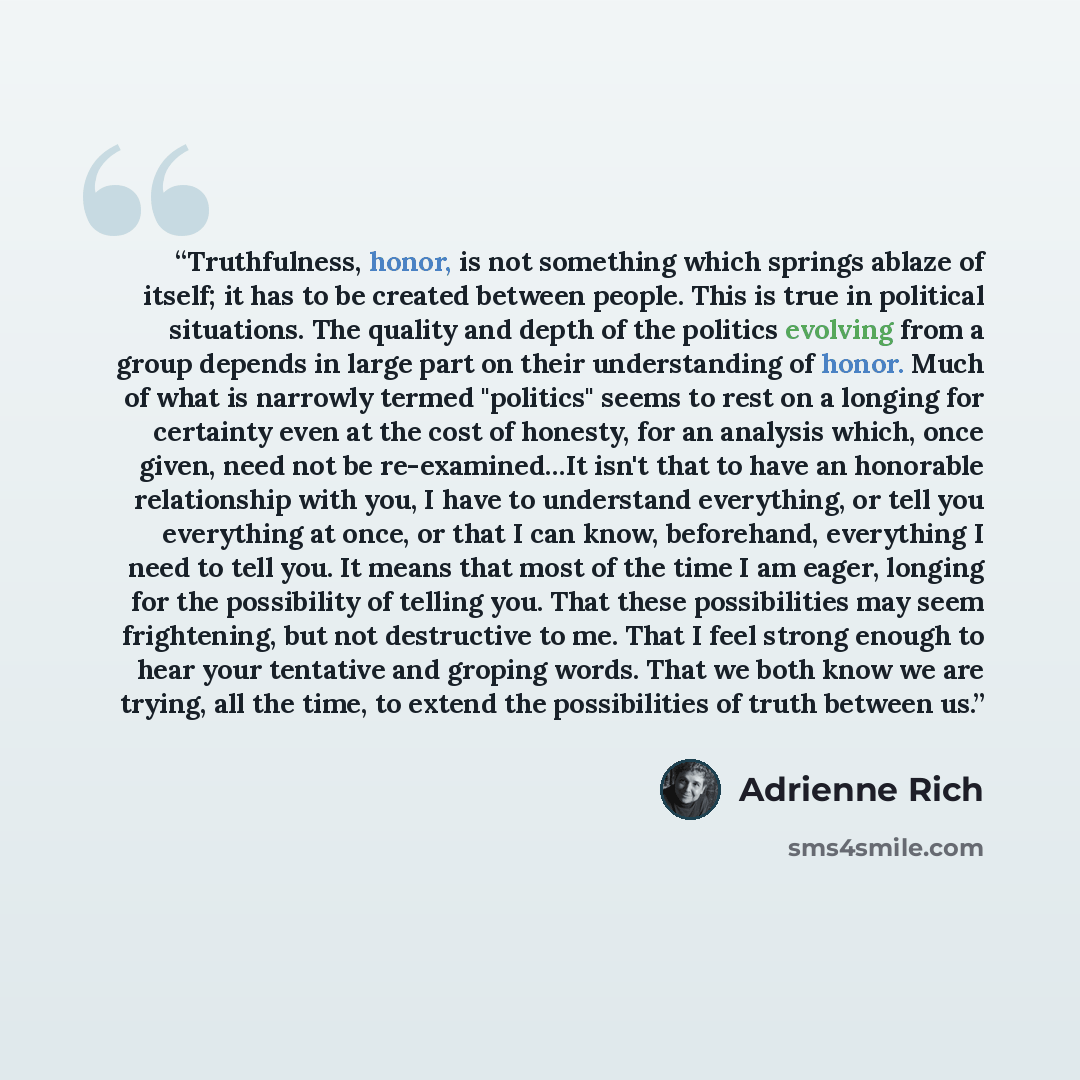 “Truthfulness, honor, is not something which springs ablaze of itself; it has to be created between people. This is true in political situations. The quality and depth of the politics evolving from a group depends in large part on their understanding of honor. Much of what is narrowly termed…” quote by Adrienne Rich