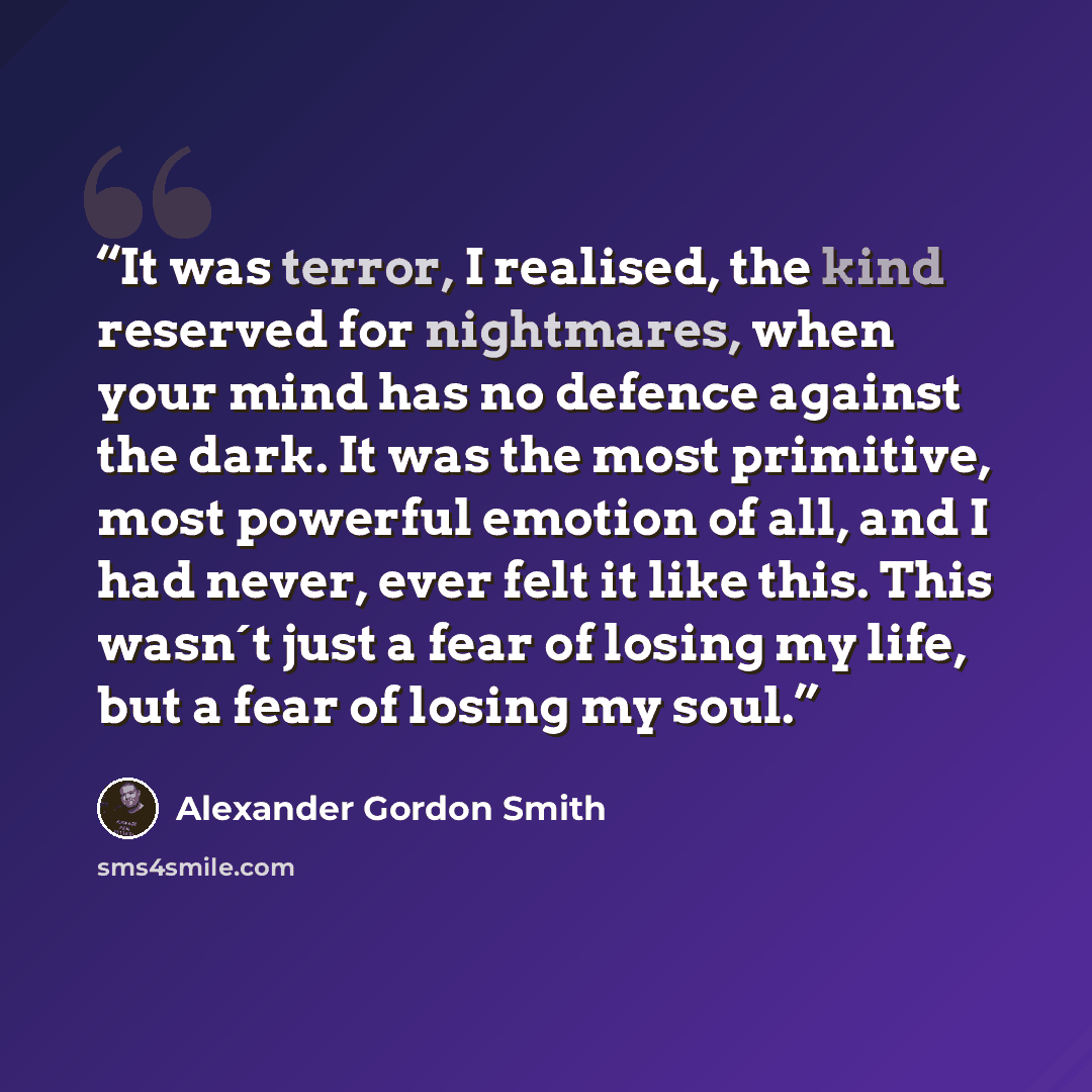 “It was terror, I realised, the kind reserved for nightmares, when your mind has no defence against the dark. It was the most primitive, most powerful emotion of all, and I had never, ever felt it like this. This wasn´t just a fear of losing my life, but a fear of losing my soul.” quote by Alexander Gordon Smith