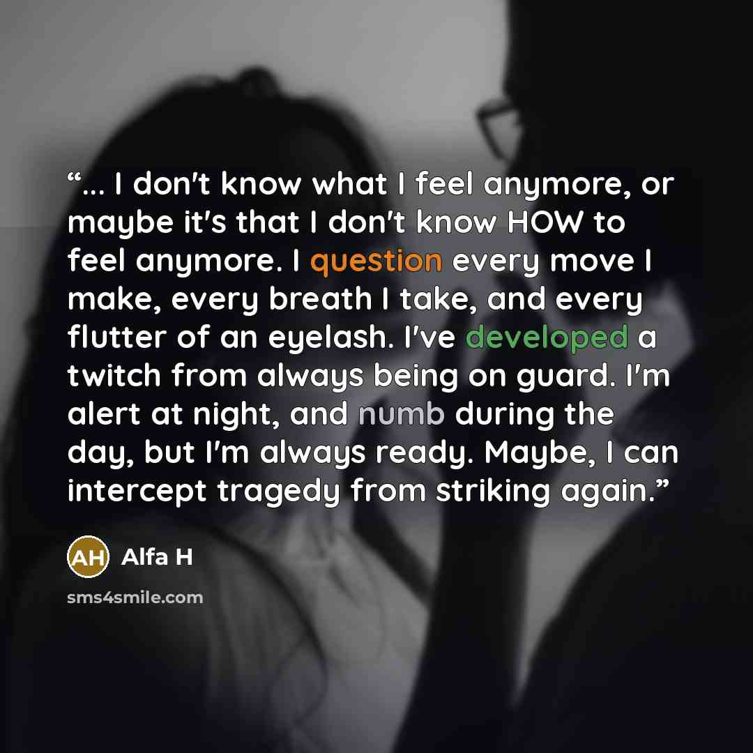 “... I don't know what I feel anymore, or maybe it's that I don't know HOW to feel anymore. I question every move I make, every breath I take, and every flutter of an eyelash. I've developed a twitch from always being on guard. I'm alert at night, and numb during the day, but I'm always ready…” quote by Alfa H
