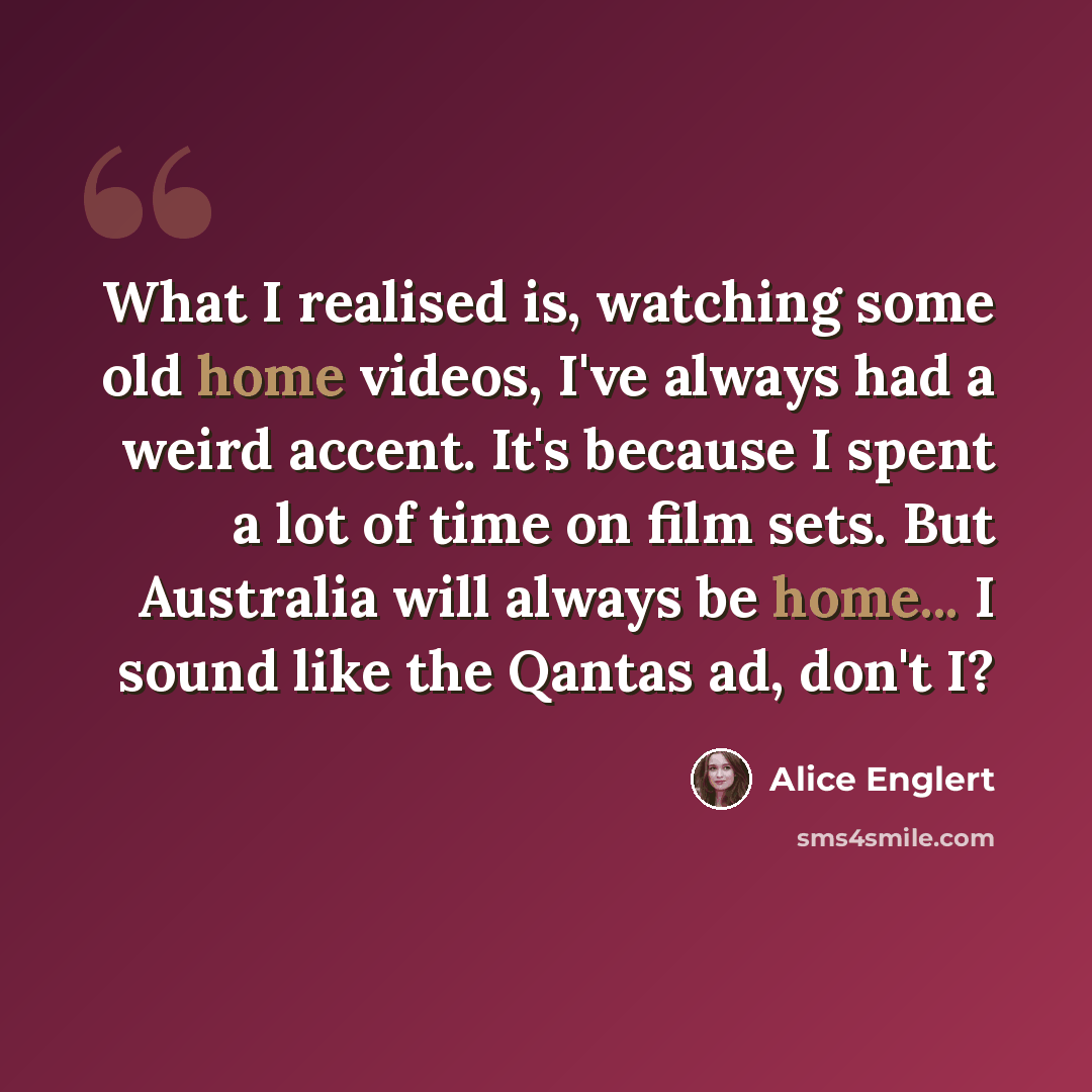 “What I realised is, watching some old home videos, I've always had a weird accent. It's because I spent a lot of time on film sets. But Australia will always be home... I sound like the Qantas ad, don't I?” quote by Alice Englert