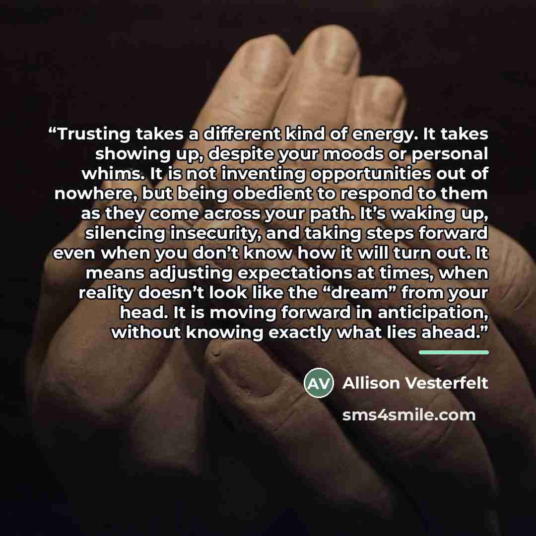 “Trusting takes a different kind of energy. It takes showing up, despite your moods or personal whims. It is not inventing opportunities out of nowhere, but being obedient to respond to them as they come across your path. It’s waking up, silencing insecurity, and taking steps forward even when you…” quote by Allison Vesterfelt