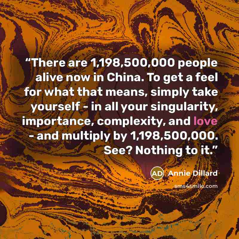 “There are 1,198,500,000 people alive now in China. To get a feel for what that means, simply take yourself - in all your singularity, importance, complexity, and love - and multiply by 1,198,500,000. See? Nothing to it.” quote by Annie Dillard