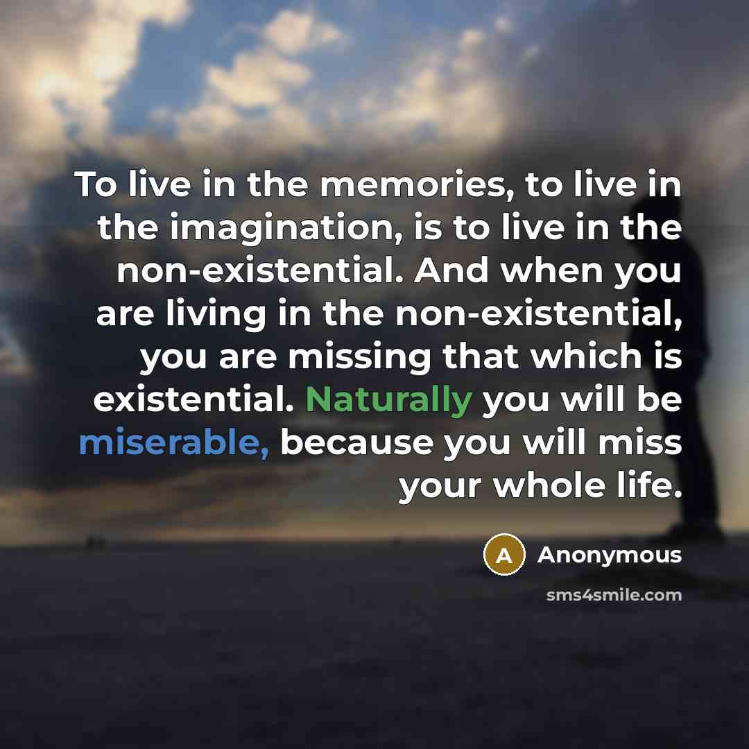 “To live in the memories, to live in the imagination, is to live in the non-existential. And when you are living in the non-existential, you are missing that which is existential. Naturally you will be miserable, because you will miss your whole life.” quote by Anonymous