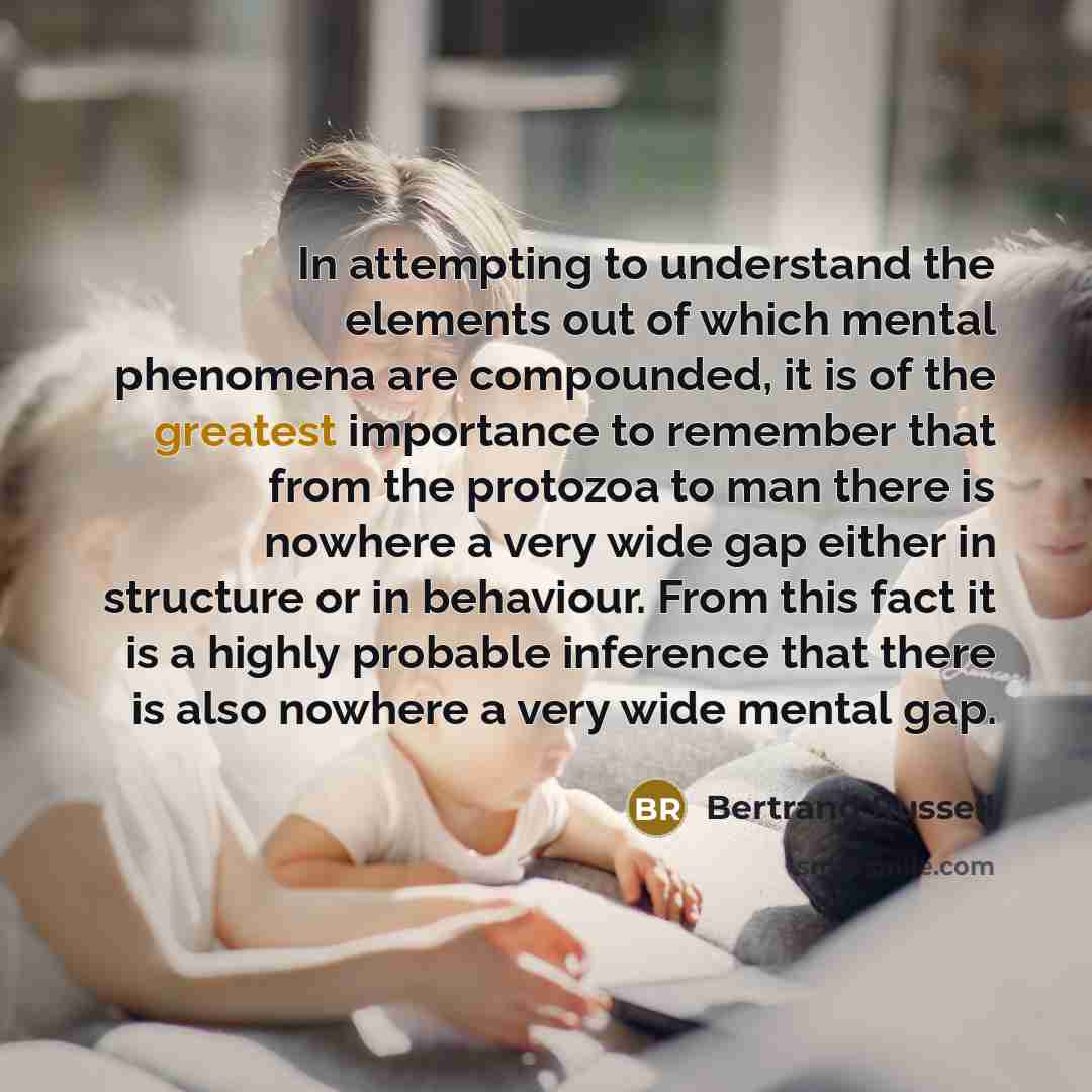 “In attempting to understand the elements out of which mental phenomena are compounded, it is of the greatest importance to remember that from the protozoa to man there is nowhere a very wide gap either in structure or in behaviour. From this fact it is a highly probable inference that there is…” quote by Bertrand Russell