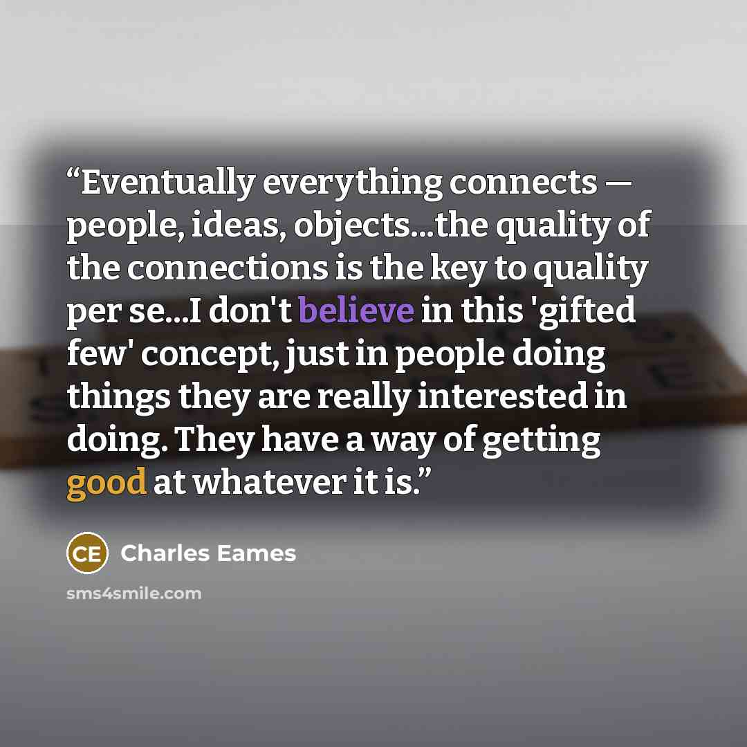 “Eventually everything connects — people, ideas, objects...the quality of the connections is the key to quality per se...I don't believe in this 'gifted few' concept, just in people doing things they are really interested in doing. They have a way of getting good at whatever it is.” quote by Charles Eames